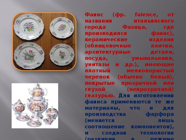 Фаянс (фр. faience, от названия итальянского города Фаэнца, где производился фаянс), керамические изделия (облицовочные плитки, архитектурные детали, посуда, умывальники, унитазы и др.), имеющие плотный мелкопористый черепок (обычно белый), покрытые прозрачной или глухой (непрозрачной) глазурью. Для изготовления фаянса применяются те же материалы, что и для производства фарфора (меняется лишь соотношение компонентов), и сходная технология (различия в режиме обжига). 