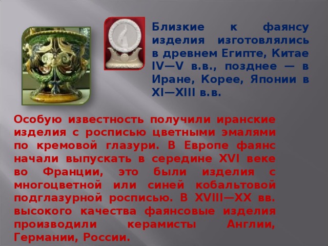 Близкие к фаянсу изделия изготовлялись в древнем Египте, Китае IV—V в.в., позднее — в Иране, Корее, Японии в XI—XIII в.в. Особую известность получили иранские изделия с росписью цветными эмалями по кремовой глазури. В Европе фаянс начали выпускать в середине XVI веке во Франции, это были изделия с многоцветной или синей кобальтовой подглазурной росписью. В XVIII—XX вв. высокого качества фаянсовые изделия производили керамисты Англии, Германии, России. 