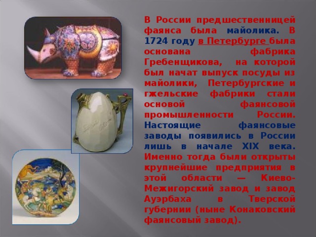 В России предшественницей фаянса была майолика. В 1724 году  в Петербурге была основана фабрика Гребенщикова, на которой был начат выпуск посуды из майолики, Петербургские и гжельские фабрики стали основой фаянсовой промышленности России. Настоящие фаянсовые заводы появились в России лишь в начале XIX века. Именно тогда были открыты крупнейшие предприятия в этой области — Киево-Межигорский завод и завод Ауэрбаха в Тверской губернии (ныне Конаковский фаянсовый завод). 