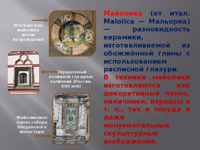 Майолика  (от итал. Maiolica — Мальорка) — разновидность керамики, изготавливаемой из обожжённой глины с использованием расписной глазури. В технике майолики изготовляются как декоративные панно, наличники, изразцы и т. п., так и посуда и даже монументальные скульптурные изображения. Итальянская майолика эпохи Возрождения  Украшенный поливной глазурью наличник (Россия, XVII век) Майоликовое панно собора Введенского монастыря 