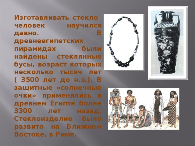 Изготавливать стекло человек научился давно. В древнеегипетских пирамидах были найдены стеклянные бусы, возраст которых несколько тысяч лет ( 3500 лет до н.э.). В защитные «солнечные очки» применялись в древнем Египте более 3300 лет назад. Стеклоизделие было развито на Ближнем Востоке, в Риме. 