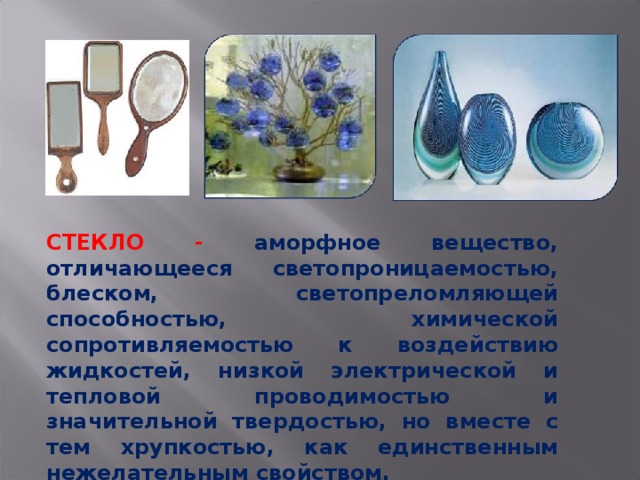 СТЕКЛО - аморфное вещество, отличающееся светопроницаемостью, блеском, светопреломляющей способностью, химической сопротивляемостью к воздействию жидкостей, низкой электрической и тепловой проводимостью и значительной твердостью, но вместе с тем хрупкостью, как единственным нежелательным свойством. 