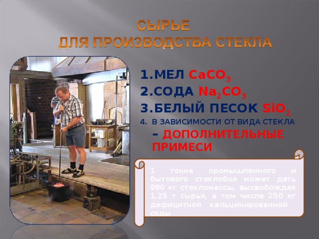 МЕЛ CaCO 3 СОДА  Na 2 CO 3 БЕЛЫЙ ПЕСОК  SiO 2 В ЗАВИСИМОСТИ ОТ ВИДА СТЕКЛА – ДОПОЛНИТЕЛЬНЫЕ ПРИМЕСИ 1 тонна промышленного и бытового стеклобоя может дать 980 кг стекломассы, высвобождая 1,25 т сырья, в том числе 250 кг дефицитной кальцинированной соды 