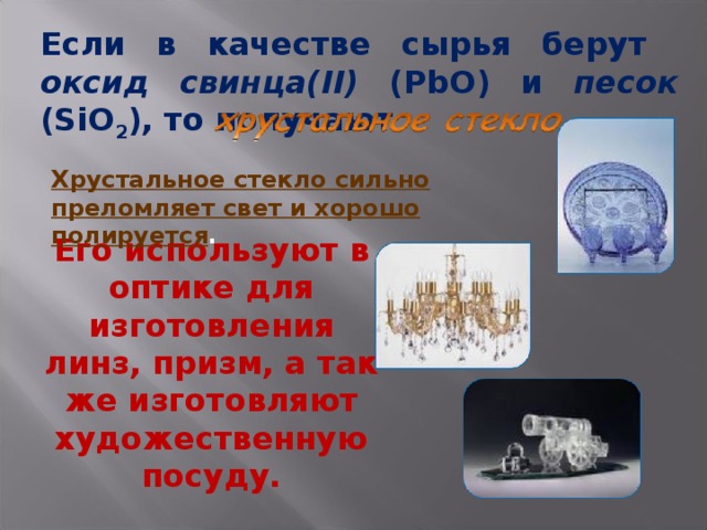 Если в качестве сырья берут оксид свинца( II)  ( PbO ) и песок ( SiO 2 ), то получают Хрустальное стекло сильно преломляет свет и хорошо полируется . Его используют в оптике для изготовления линз, призм, а так же изготовляют художественную посуду. 