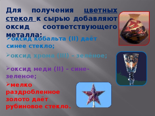 Для получения цветных стекол к сырью добавляют оксид соответствующего металла: оксид кобальта ( II ) даёт синее стекло; оксид хрома ( III ) – зелёное; оксид меди ( II ) – сине-зеленое; мелко раздробленное золото даёт рубиновое стекло. 