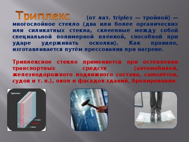  (от лат. triplex — тройной) — многослойное стекло (два или более органических или силикатных стекла, склеенные между собой специальной полимерной плёнкой, способной при ударе удерживать осколки). Как правило, изготавливается путём прессования при нагреве.  Триплексное стекло применяется при остеклении транспортных средств (автомобилей, железнодорожного подвижного состава, самолётов, судов и т. п.), окон и фасадов зданий, бронировании . 