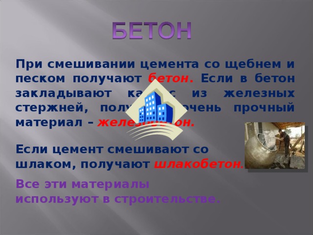 При смешивании цемента со щебнем и песком получают бетон . Если в бетон закладывают каркас из железных стержней, получают очень прочный материал – железобетон. Если цемент смешивают со шлаком, получают шлакобетон . Все эти материалы используют в строительстве. 