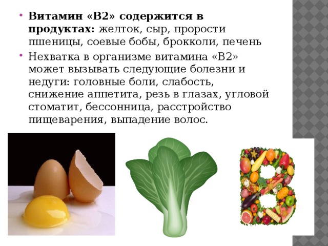 Витамин «B2» содержится в продуктах: желток, сыр, прорости пшеницы, соевые бобы, брокколи, печень Нехватка в организме витамина «B2» может вызывать следующие болезни и недуги: головные боли, слабость, снижение аппетита, резь в глазах, угловой стоматит, бессонница, расстройство пищеварения, выпадение волос. 
