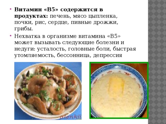 Витамин «B5» содержится в продуктах: печень, мясо цыпленка, почки, рис, сердце, пивные дрожжи, грибы. Нехватка в организме витамина «B5» может вызывать следующие болезни и недуги: усталость, головные боли, быстрая утомляемость, бессонница, депрессия 