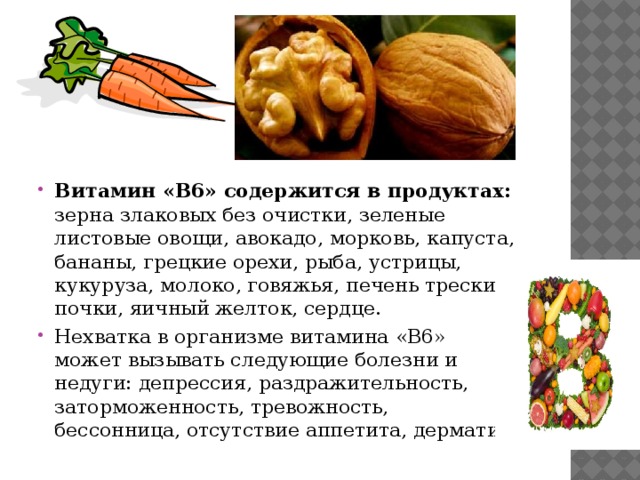 Витамин «B6» содержится в продуктах: зерна злаковых без очистки, зеленые листовые овощи, авокадо, морковь, капуста, бананы, грецкие орехи, рыба, устрицы, кукуруза, молоко, говяжья, печень трески, почки, яичный желток, сердце. Нехватка в организме витамина «B6» может вызывать следующие болезни и недуги: депрессия, раздражительность, заторможенность, тревожность, бессонница, отсутствие аппетита, дерматит. 