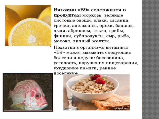 Витамин «B9» содержится в продуктах: морковь, зеленые листовые овощи, злаки, овсянка, гречка, апельсины, орехи, бананы, дыня, абрикосы, тыква, грибы, финики, субпродукты, сыр, рыба, молоко, яичный желток. Нехватка в организме витамина «B9» может вызывать следующие болезни и недуги: бессонница, усталость, нарушения пищеварения, ухудшение памяти, раннее поседение. 