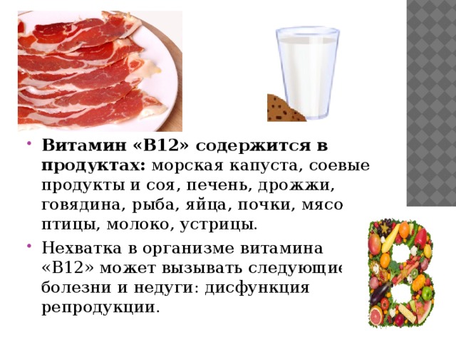 Витамин «B12» содержится в продуктах: морская капуста, соевые продукты и соя, печень, дрожжи, говядина, рыба, яйца, почки, мясо птицы, молоко, устрицы. Нехватка в организме витамина «B12» может вызывать следующие болезни и недуги: дисфункция репродукции. 