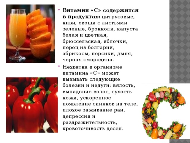 Витамин «C» содержится в продуктах: цитрусовые, киви, овощи с листьями зеленые, брокколи, капуста белая и цветная, брюссельская, яблочки, перец из болгарии, абрикосы, персики, дыня, черная смородина. Нехватка в организме витамина «C» может вызывать следующие болезни и недуги: вялость, выпадение волос, сухость кожи, ускоренное появление синяков на теле, плохое заживание ран, депрессия и раздражительность, кровоточивость десен. 