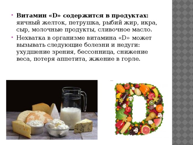 Витамин «D» содержится в продуктах: яичный желток, петрушка, рыбий жир, икра, сыр, молочные продукты, сливочное масло. Нехватка в организме витамина «D» может вызывать следующие болезни и недуги: ухудшение зрения, бессонница, снижение веса, потеря аппетита, жжение в горле. 