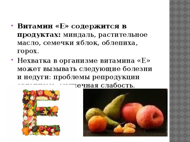 Витамин «E» содержится в продуктах: миндаль, растительное масло, семечки яблок, облепиха, горох. Нехватка в организме витамина «E» может вызывать следующие болезни и недуги: проблемы репродукции организма, мышечная слабость. 