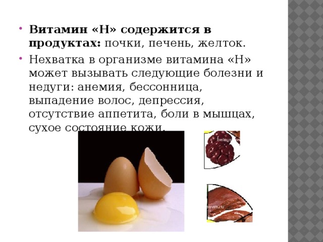 Витамин «H» содержится в продуктах: почки, печень, желток. Нехватка в организме витамина «H» может вызывать следующие болезни и недуги: анемия, бессонница, выпадение волос, депрессия, отсутствие аппетита, боли в мышцах, сухое состояние кожи. 