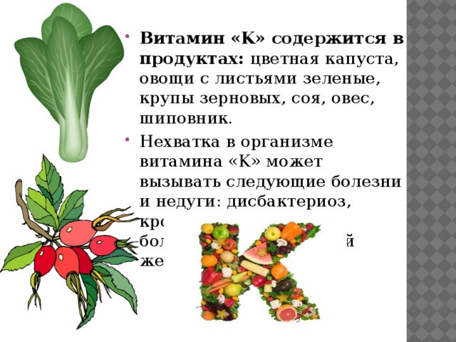 Витамин «K» содержится в продуктах: цветная капуста, овощи с листьями зеленые, крупы зерновых, соя, овес, шиповник. Нехватка в организме витамина «K» может вызывать следующие болезни и недуги: дисбактериоз, кровоточивость десен, болезни поджелудочной железы, диарея. 