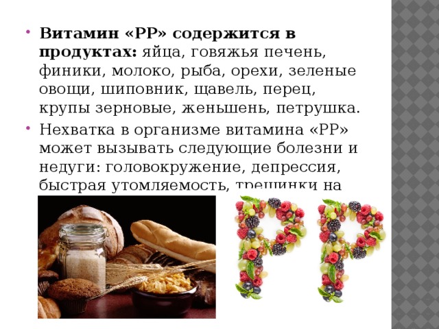 Витамин «PP» содержится в продуктах: яйца, говяжья печень, финики, молоко, рыба, орехи, зеленые овощи, шиповник, щавель, перец, крупы зерновые, женьшень, петрушка. Нехватка в организме витамина «PP» может вызывать следующие болезни и недуги: головокружение, депрессия, быстрая утомляемость, трещинки на коже, бессонница. 