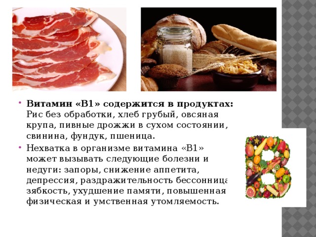 Витамин «B1» содержится в продуктах: Рис без обработки, хлеб грубый, овсяная крупа, пивные дрожжи в сухом состоянии, свинина, фундук, пшеница. Нехватка в организме витамина «B1» может вызывать следующие болезни и недуги: запоры, снижение аппетита, депрессия, раздражительность бессонница, зябкость, ухудшение памяти, повышенная физическая и умственная утомляемость. 