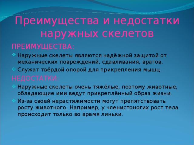 Преимущества и недостатки наружных скелетов ПРЕИМУЩЕСТВА: Наружные скелеты являются надёжной защитой от механических повреждений, сдавливания, врагов. Служат твёрдой опорой для прикрепления мышц. НЕДОСТАТКИ: Наружные скелеты очень тяжёлые, поэтому животные, обладающие ими ведут прикреплённый образ жизни. Из-за своей нерастяжимости могут препятствовать росту животного. Например, у членистоногих рост тела происходит только во время линьки. 