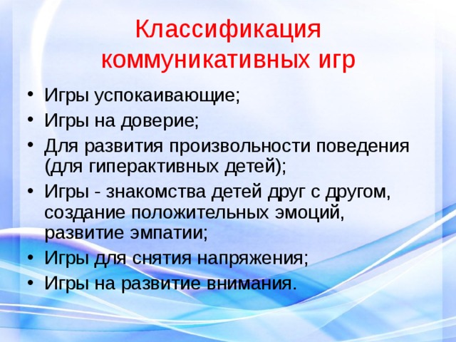 Классификация коммуникативных игр Игры успокаивающие; Игры на доверие; Для развития произвольности поведения (для гиперактивных детей); Игры - знакомства детей друг с другом, создание положительных эмоций, развитие эмпатии; Игры для снятия напряжения; Игры на развитие внимания. 