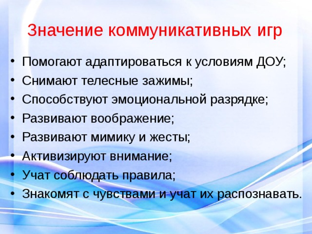 Значение коммуникативных игр Помогают адаптироваться к условиям ДОУ; Снимают телесные зажимы; Способствуют эмоциональной разрядке; Развивают воображение; Развивают мимику и жесты; Активизируют внимание; Учат соблюдать правила; Знакомят с чувствами и учат их распознавать. 