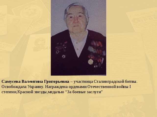 Самусева Валентина Григорьевна – участница Сталинградской битвы. Освобождала Украину. Награждена орденами Отечественной войны I степени,Красной звезды,медалью “За боевые заслуги” 