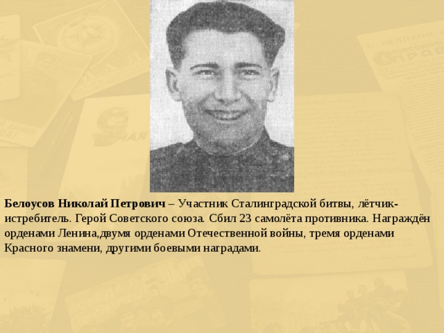Белоусов Николай Петрович – Участник Сталинградской битвы, лётчик-истребитель. Герой Советского союза. Сбил 23 самолёта противника. Награждён орденами Ленина,двумя орденами Отечественной войны, тремя орденами Красного знамени, другими боевыми наградами. 