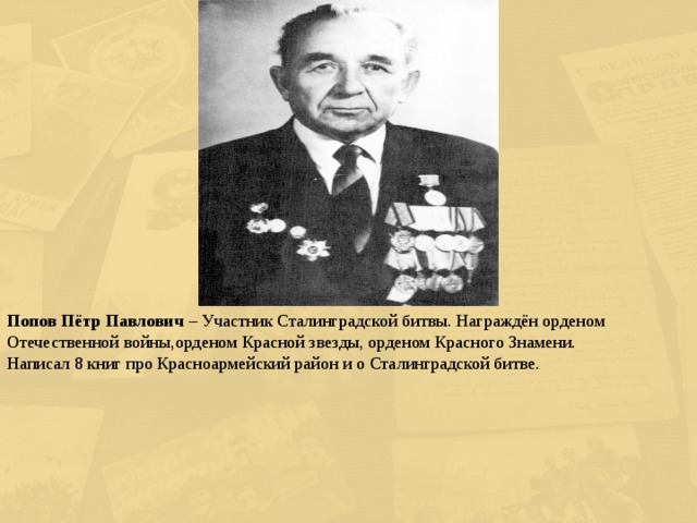 Попов Пётр Павлович – Участник Сталинградской битвы. Награждён орденом Отечественной войны,орденом Красной звезды, орденом Красного Знамени. Написал 8 книг про Красноармейский район и о Сталинградской битве. 