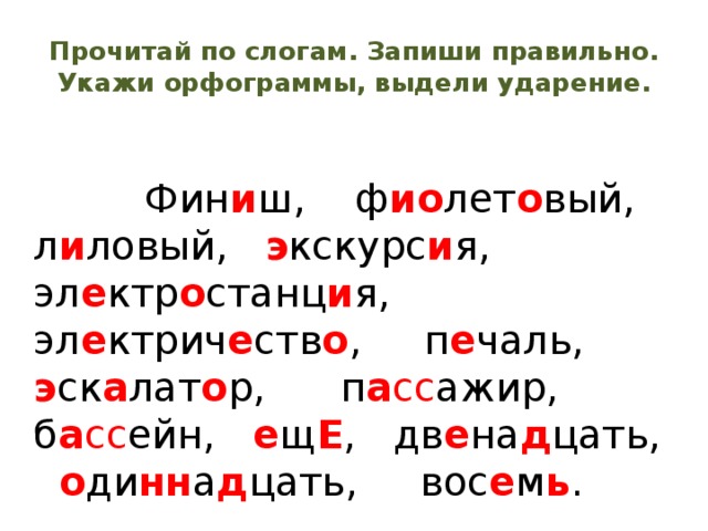 Прочитай по слогам. Запиши правильно. Укажи орфограммы, выдели ударение.  Фин и ш, ф ио лет о вый, л и ловый, э кскурс и я, эл е ктр о станц и я, эл е ктрич е ств о , п е чаль, э ск а лат о р, п а сс ажир, б а сс ейн, е щ Е , дв е на д цать, о ди нн а д цать, вос е м ь . 