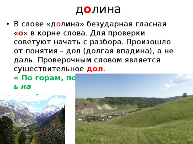   д о лина В слове «д о лина» безударная гласная « о » в корне слова. Для проверки советуют начать с разбора. Произошло от понятия – дол (долгая впадина), а не даль. Проверочным словом является существительное дол .  « По горам, по д о лам».  «Ложился день на  темный д о л.» А. С.   Пушкин .   