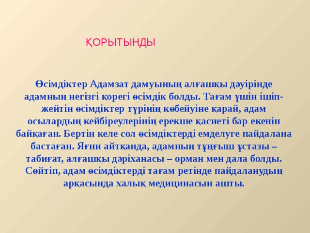 ҚОРЫТЫНДЫ Өсімдіктер Адамзат дамуының алғашқы дәуірінде адамның негізгі қорегі өсімдік болды. Тағам үшін ішіп-жейтін өсімдіктер түрінің көбейуіне қарай, адам осылардың кейбіреулерінің ерекше қасиеті бар екенін байқаған. Бертін келе сол өсімдіктерді емделуге пайдалана бастаған. Яғни айтқанда, адамның тұңғыш ұстазы – табиғат, алғашқы дәріханасы – орман мен дала болды. Сөйтіп, адам өсімдіктерді тағам ретінде пайдаланудың арқасында халық медицинасын ашты.  