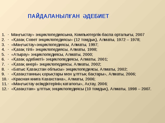 ПАЙДАЛАНЫЛҒАН ӘДЕБИЕТ · Маңғыстау» энциклопедиясына, Компьютерлік-баспа орталығы, 2007 · «Қазақ Совет энциклопедиясы» (12 томдық), Алматы, 1972 – 1978; · «Маңғыстау»энциклопедиясы, Алматы, 1997; · «Қазақ тілі» энциклопедиясы, Алматы, 1998; · «Атырау» энциклопедиясы, Алматы, 2000; · «Қазақ әдебиеті» энциклопедиясы, Алматы, 2001; · «Қазақ өнері» энциклопедиясы, Алматы, 2002; · «Батыс Қазақстан облысы» энциклопедиясы, Алматы, 2002; · «Қазақстанның қорықтары мен ұлттық бақтары», Алматы, 2006; · «Красная книга Казахстана», Алматы, 2006; · «Маңғыстау өсімдіктерінің каталогы», Ақтау, 2006; · «Қазақстан» ұлттық энциклопедиясы (10 томдық), Алматы, 1998 – 2007. 