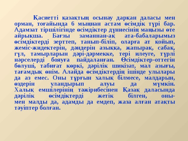   Қасиетті қазақтың осынау дарқан даласы мен орман, тоғайында 6 мыңнан астам өсімдік түрі бар.  Адамзат тіршілігінде өсімдіктер дүниесінің маңызы өте айрықша. Бағзы заманнан-ақ ата-бабаларымыз өсімдіктерді зерттеп, танып-біліп, оларға ат қойып, жеміс-жидектерін, дәндерін азыққа, жапырақ, сабақ, гүл, тамырларын дәрі-дәрмекке, тері илеуге, түрлі нәрселерді бояуға пайдаланған. Өсімдіктер-оттегін бөлуші, табиғат көркі, дәрілік шикізат, мал азығы, тағамдық өнім. Алайда өсімдіктердің ішінде улылары да аз емес. Оны тұрғын халық білмесе, малдарын, өздерін уландырып алуы да мүмкін.  Халық емшілерінің тәжірибесінен Қазақ даласында дәрілік өсімдіктерді жетік білген, оны-  мен малды да, адамды да емдеп, жаза алған атақты тәуіптер болған.  