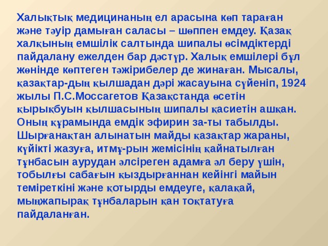 Халықтық медицинаның ел арасына көп тараған және тәуір дамыған саласы – шөппен емдеу. Қазақ халқының емшілік салтында шипалы өсімдіктерді пайдалану ежелден бар дәстүр. Халық емшілері бұл жөнінде көптеген тәжірибелер де жинаған. Мысалы, қазақтар-дың қылшадан дәрі жасауына сүйеніп, 1924 жылы П.С.Моссагетов Қазақстанда өсетін қырықбуын қылшасының шипалы қасиетін ашқан. Оның құрамында емдік эфирин за-ты табылды. Шырғанақтан алынатын майды қазақтар жараны, күйікті жазуға, итмұ-рын жемісінің қайнатылған тұнбасын аурудан әлсіреген адамға әл беру үшін, тобылғы сабағын қыздырғаннан кейінгі майын теміреткіні және қотырды емдеуге, қалақай, мыңжапырақ тұнбаларын қан тоқтатуға пайдаланған. 
