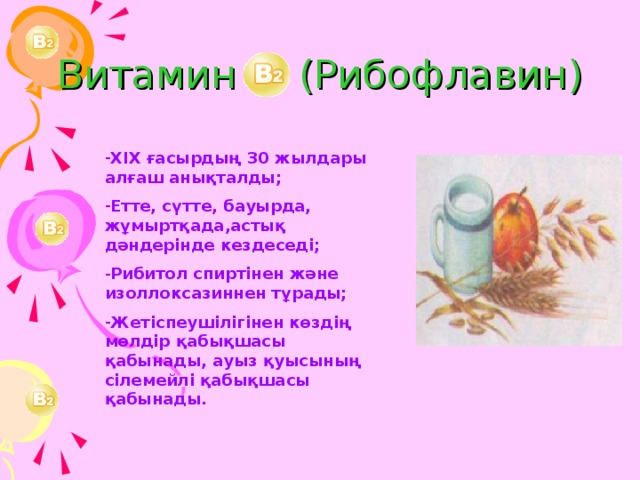 Витамин (Рибофлавин) ХІХ ғасырдың 30 жылдары алғаш анықталды; Етте, сүтте, бауырда, жұмыртқада,астық дәндерінде кездеседі; Рибитол спиртінен және изоллоксазиннен тұрады; Жетіспеушілігінен көздің мөлдір қабықшасы қабынады, ауыз қуысының сілемейлі қабықшасы қабынады. 