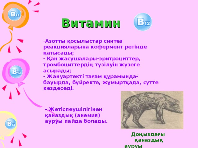 Витамин  Азотты қосылыстар синтез реакцияларына кофермент ретінде қатысады;  Қан жасушалары-эритроциттер, тромбоциттердің түзілуін жүзеге асырады;  Жануартекті тағам құрамында- бауырда, бүйректе, жұмыртқада, сүтте кездеседі. - Жетіспеушілігінен қаназдық (анемия) ауруы пайда болады.  Доңыздағы қаназдық ауруы 