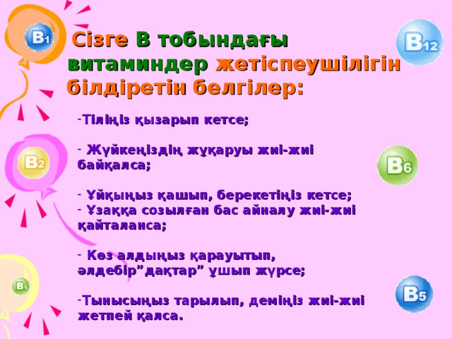  Сізге В тобындағы витаминдер жетіспеушілігін білдіретін белгілер: Тіліңіз қызарып кетсе;   Жүйкеңіздің жұқаруы жиі-жиі байқалса;   Ұйқыңыз қашып, берекетіңіз кетсе;  Ұзаққа созылған бас айналу жиі-жиі қайталанса;   Көз алдыңыз қарауытып, әлдебір”дақтар” ұшып жүрсе;  Тынысыңыз тарылып, деміңіз жиі-жиі жетпей қалса. 
