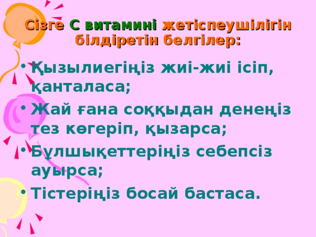 Сізге С витамині жетіспеушілігін білдіретін белгілер: Қызылиегіңіз жиі-жиі ісіп, қанталаса; Жай ғана соққыдан денеңіз тез көгеріп, қызарса; Бұлшықеттеріңіз себепсіз ауырса; Тістеріңіз босай бастаса. 