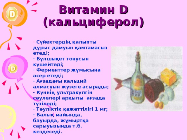 Витамин D (кальциферол)  Сүйектердің қалыпты дұрыс дамуын қамтамасыз етеді;  Бұлшықет тонусын күшейтеді;  Ферменттер жұмысына әсер етеді;  Ағзадағы кальций алмасуын жүзеге асырады;  Күннің ультракүлгін сәулелері арқылы ағзада түзіледі;  Тәуліктік қажеттілігі 1 мг;  Балық майында, бауырда, жұмыртқа сарыуызында т.б. кездеседі. 