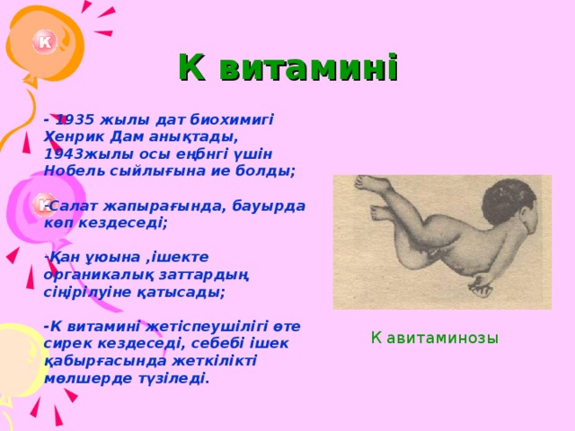 К витамині - 1935 жылы дат биохимигі Хенрик Дам анықтады, 1943жылы осы еңбнгі үшін Нобель сыйлығына ие болды;  Салат жапырағында, бауырда көп кездеседі;  Қан ұюына ,ішекте органикалық заттардың сіңірілуіне қатысады;  -К витамині жетіспеушілігі өте сирек кездеседі, себебі ішек қабырғасында жеткілікті мөлшерде түзіледі. К авитаминозы 