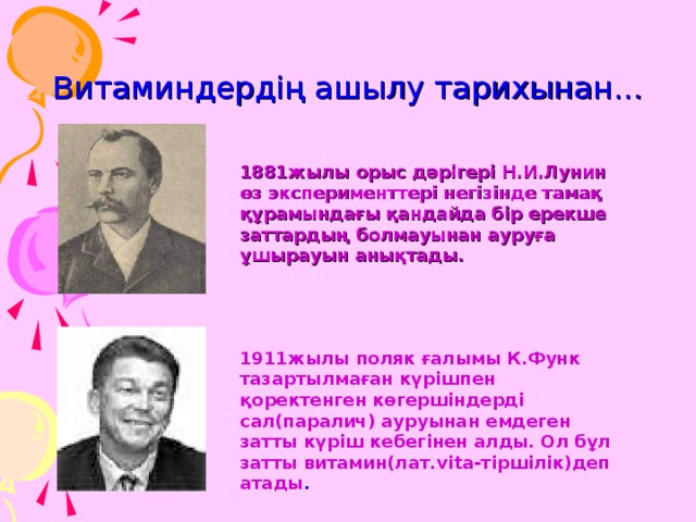 Витаминдердің ашылу тарихынан... 1881жылы орыс дәрігері Н.И.Лунин өз эксперименттері негізінде тамақ құрамындағы қандайда бір ерекше заттардың болмауынан ауруға ұшырауын анықтады. 1911жылы поляк ғалымы К.Функ тазартылмаған күрішпен қоректенген көгершіндерді сал(паралич) ауруынан емдеген затты күріш кебегінен алды. Ол бұл затты витамин(лат. vita- тіршілік)деп атады . 