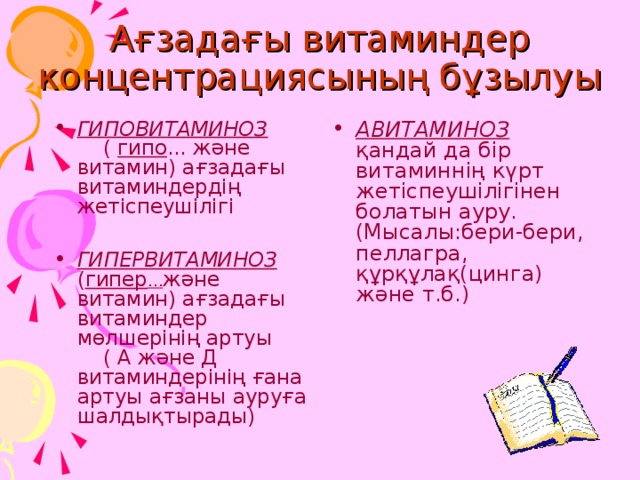 Ағзадағы витаминдер концентрациясының бұзылуы ГИПОВИТАМИНОЗ ( гипо ... және витамин) ағзадағы витаминдердің жетіспеушілігі  ГИПЕРВИТАМИНОЗ ( гипер … және витамин) ағзадағы витаминдер мөлшерінің артуы ( А және Д витаминдерінің ғана артуы ағзаны ауруға шалдықтырады) АВИТАМИНОЗ қандай да бір витаминнің күрт жетіспеушілігінен болатын ауру. (Мысалы:бери-бери, пеллагра, құрқұлақ(цинга) және т.б.) 