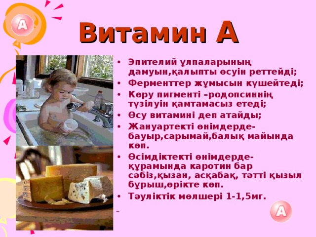 Витамин А Эпителий ұлпаларының дамуын,қалыпты өсуін реттейді; Ферменттер жұмысын күшейтеді; Көру пигменті –родопсиннің түзілуін қамтамасыз етеді; Өсу витамині деп атайды; Жануартекті өнімдерде-бауыр,сарымай,балық майында көп. Өсімдіктекті өнімдерде-құрамында каротин бар сәбіз,қызан, асқабақ, тәтті қызыл бұрыш,өрікте көп. Тәуліктік мөлшері 1-1,5мг.  