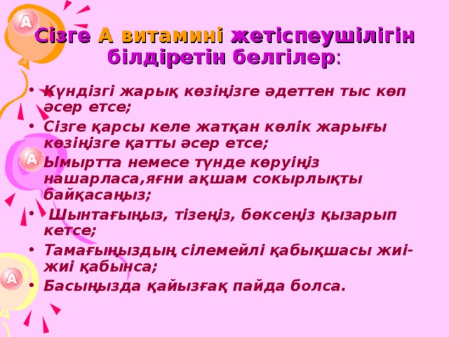 Сізге А витамині жетіспеушілігін білдіретін белгілер : Күндізгі жарық көзіңізге әдеттен тыс көп әсер етсе; Сізге қарсы келе жатқан көлік жарығы көзіңізге қатты әсер етсе; Ымыртта немесе түнде көруіңіз нашарласа,яғни ақшам сокырлықты байқасаңыз;  Шынтағыңыз, тізеңіз, бөксеңіз қызарып кетсе; Тамағыңыздың сілемейлі қабықшасы жиі-жиі қабынса; Басыңызда қайызғақ пайда болса. 