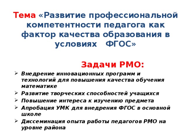 Тема  «Развитие профессиональной компетентности педагога как фактор качества образования в условиях ФГОС»  Задачи РМО: Внедрение инновационных программ и технологий для повышения качества обучения математике Развитие творческих способностей учащихся Повышение интереса к изучению предмета Апробация УМК для внедрения ФГОС в основной школе Диссеминация опыта работы педагогов РМО на уровне района 