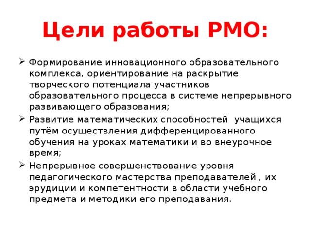 Цели работы РМО: Формирование инновационного образовательного комплекса, ориентирование на раскрытие творческого потенциала участников образовательного процесса в системе непрерывного развивающего образования; Развитие математических способностей учащихся путём осуществления дифференцированного обучения на уроках математики и во внеурочное время; Непрерывное совершенствование уровня педагогического мастерства преподавателей , их эрудиции и компетентности в области учебного предмета и методики его преподавания. 