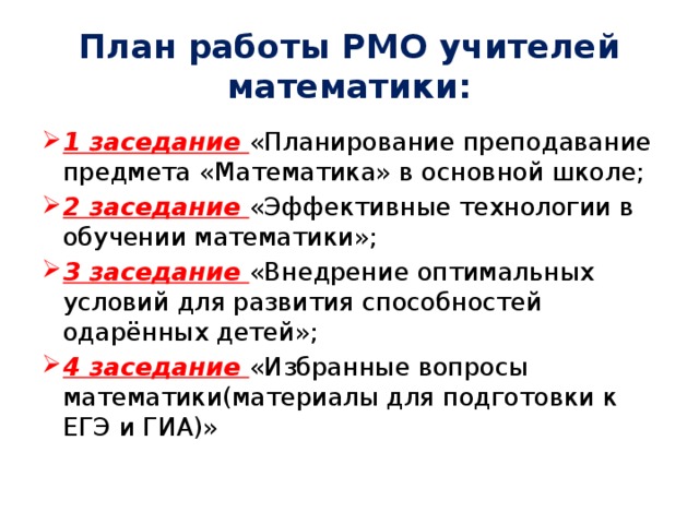 План работы РМО учителей математики: 1 заседание «Планирование преподавание предмета «Математика» в основной школе; 2 заседание «Эффективные технологии в обучении математики»; 3 заседание «Внедрение оптимальных условий для развития способностей одарённых детей»; 4 заседание «Избранные вопросы математики(материалы для подготовки к ЕГЭ и ГИА)» 
