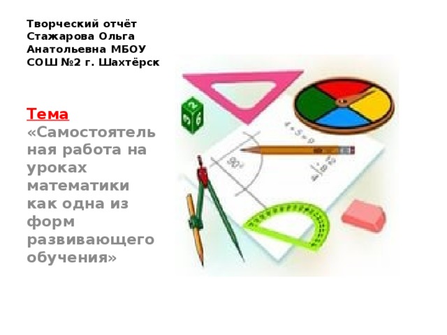 Творческий отчёт  Стажарова Ольга Анатольевна МБОУ СОШ №2 г. Шахтёрск Тема «Самостоятельная работа на уроках математики как одна из форм развивающего обучения» 