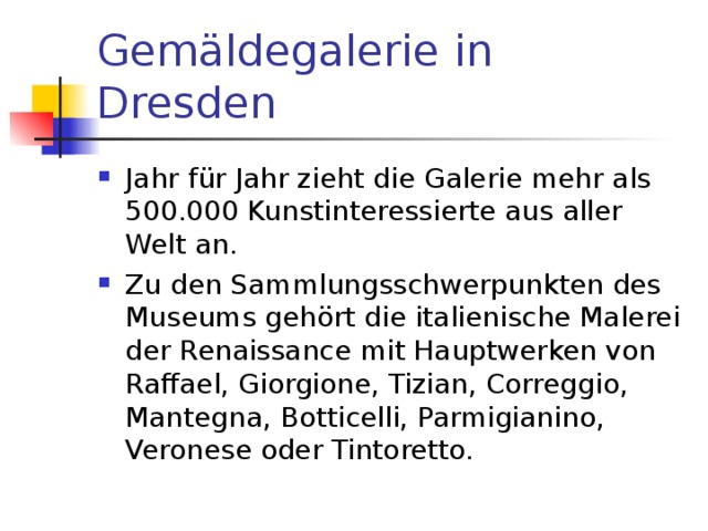 Gemäldegalerie in Dresden  Jahr für Jahr zieht die Galerie mehr als 500.000 Kunstinteressierte aus aller Welt an. Zu den Sammlungsschwerpunkten des Museums gehört die italienische Malerei der Renaissance mit Hauptwerken von Raffael, Giorgione, Tizian, Correggio, Mantegna, Botticelli, Parmigianino, Veronese oder Tintoretto.  